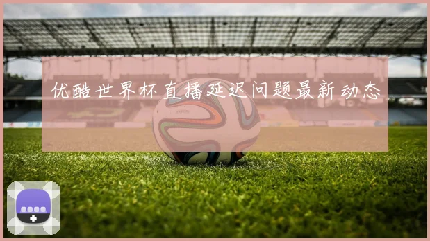 优酷世界杯直播延迟问题最新动态