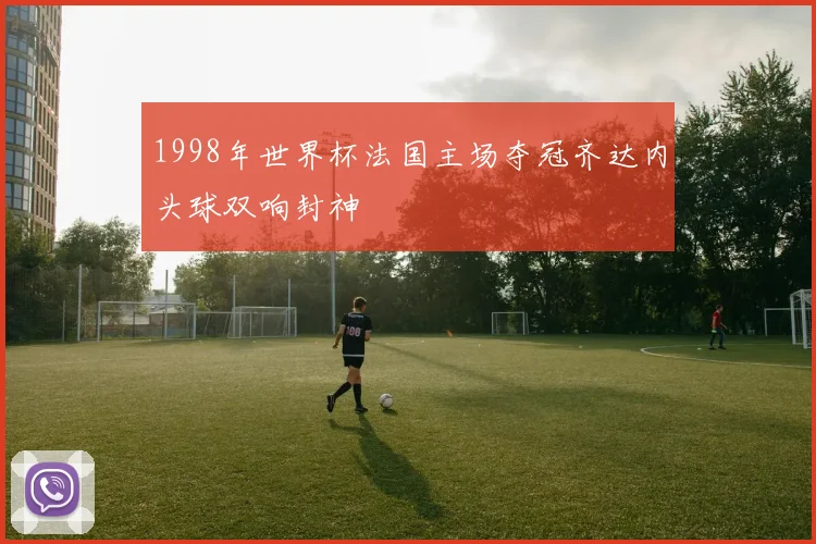 1998年世界杯法国主场夺冠齐达内头球双响封神