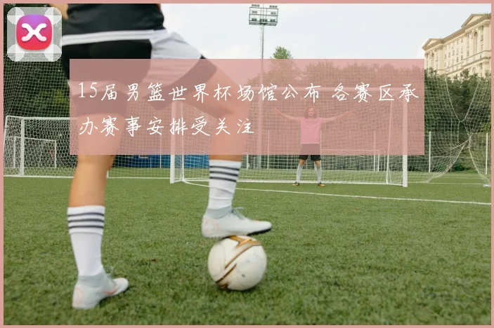 15届男篮世界杯场馆公布 各赛区承办赛事安排受关注