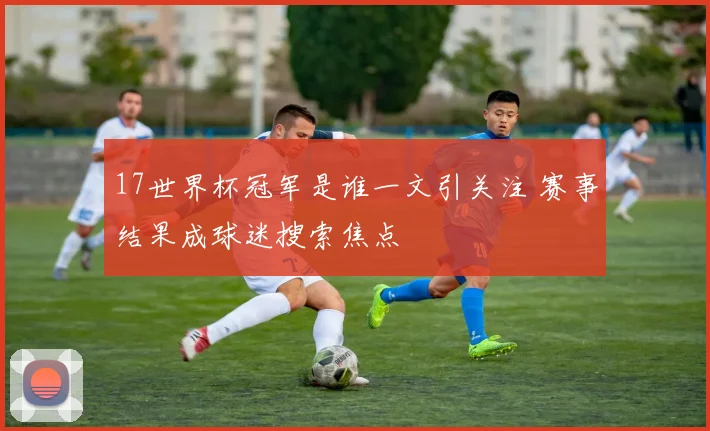 17世界杯冠军是谁一文引关注 赛事结果成球迷搜索焦点