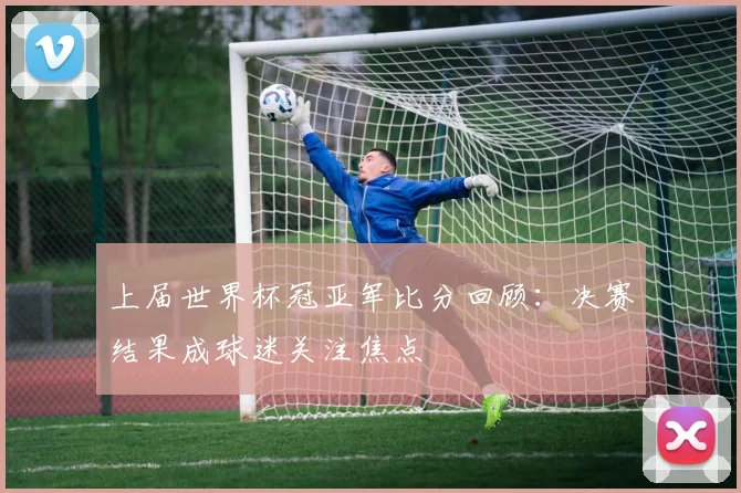 上届世界杯冠亚军比分回顾：决赛结果成球迷关注焦点